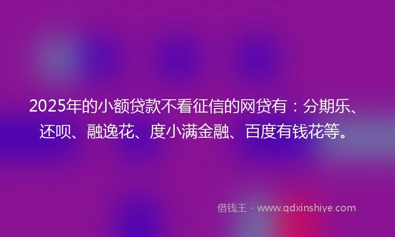 2025年的小额贷款不看征信的网贷有：分期乐、还呗、融逸花、度小满金融、百度有钱花等。