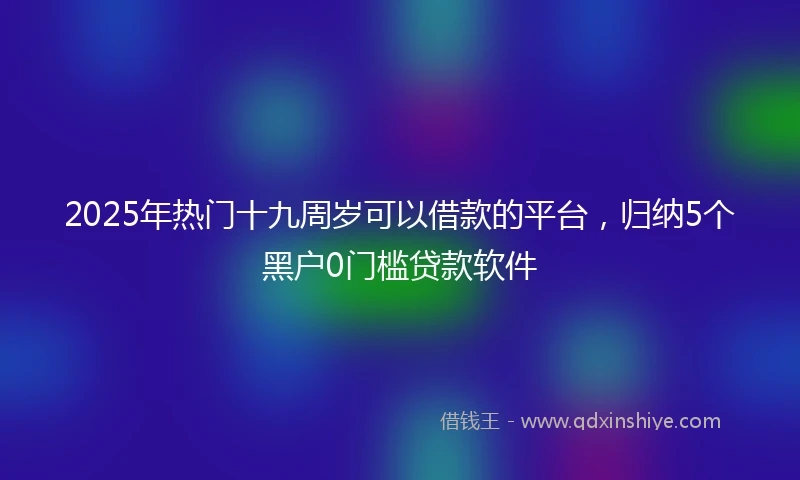2025年热门十九周岁可以借款的平台，归纳5个黑户0门槛贷款软件