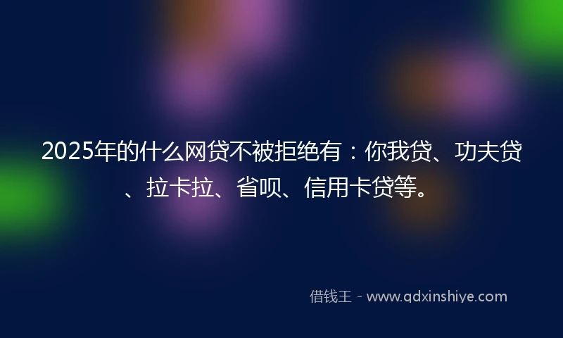 2025年的什么网贷不被拒绝有：你我贷、功夫贷、拉卡拉、省呗、信用卡贷等。