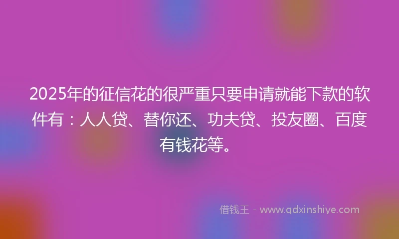 2025年的征信花的很严重只要申请就能下款的软件有：人人贷、替你还、功夫贷、投友圈、百度有钱花等。