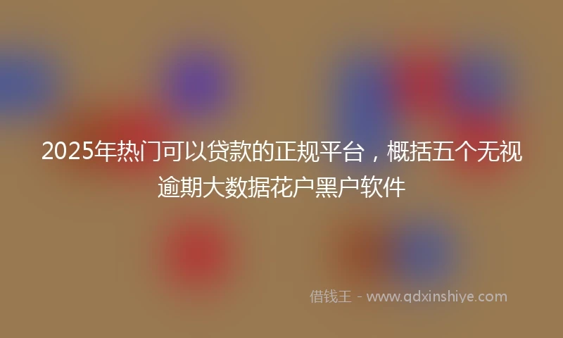2025年热门可以贷款的正规平台，概括五个无视逾期大数据花户黑户软件