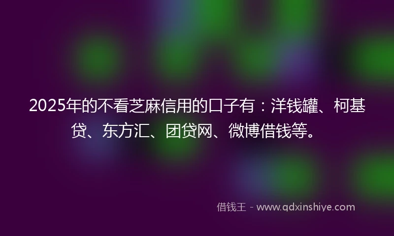 2025年的不看芝麻信用的口子有：洋钱罐、柯基贷、东方汇、团贷网、微博借钱等。