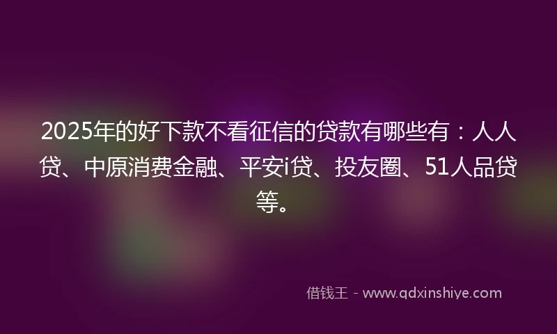 2025年的好下款不看征信的贷款有哪些有：人人贷、中原消费金融、平安i贷、投友圈、51人品贷等。