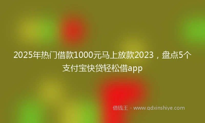 2025年热门借款1000元马上放款2023，盘点5个支付宝快贷轻松借app