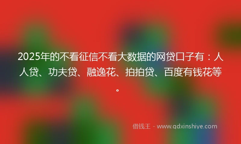 2025年的不看征信不看大数据的网贷口子有：人人贷、功夫贷、融逸花、拍拍贷、百度有钱花等。