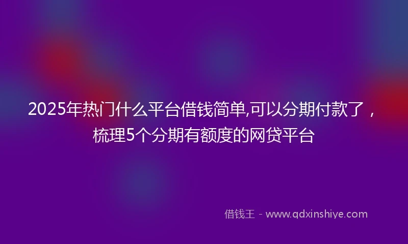 2025年热门什么平台借钱简单,可以分期付款了，梳理5个分期有额度的网贷平台