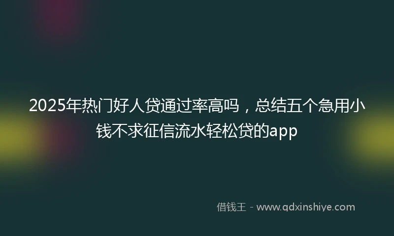 2025年热门好人贷通过率高吗，总结五个急用小钱不求征信流水轻松贷的app