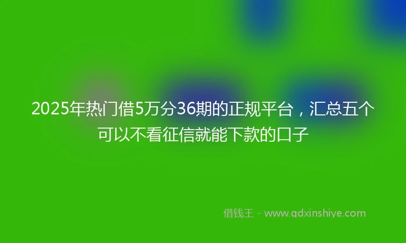 2025年热门借5万分36期的正规平台，汇总五个可以不看征信就能下款的口子