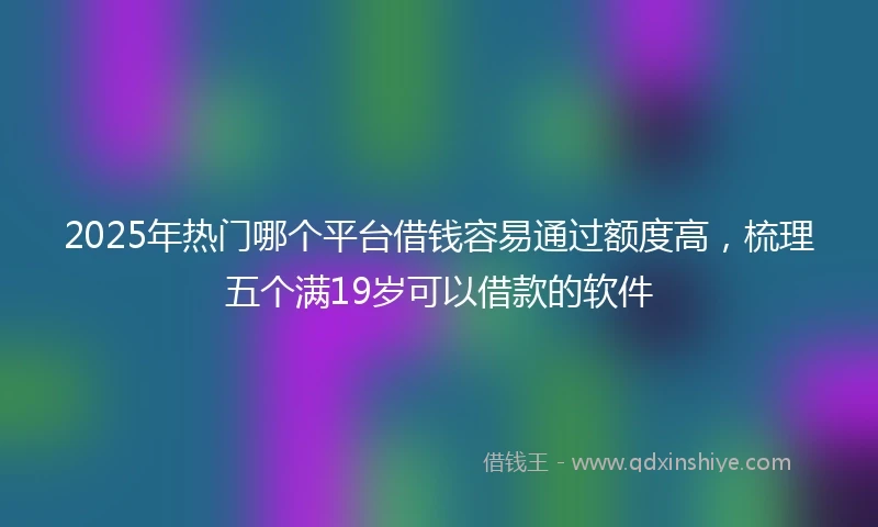 2025年热门哪个平台借钱容易通过额度高，梳理五个满19岁可以借款的软件