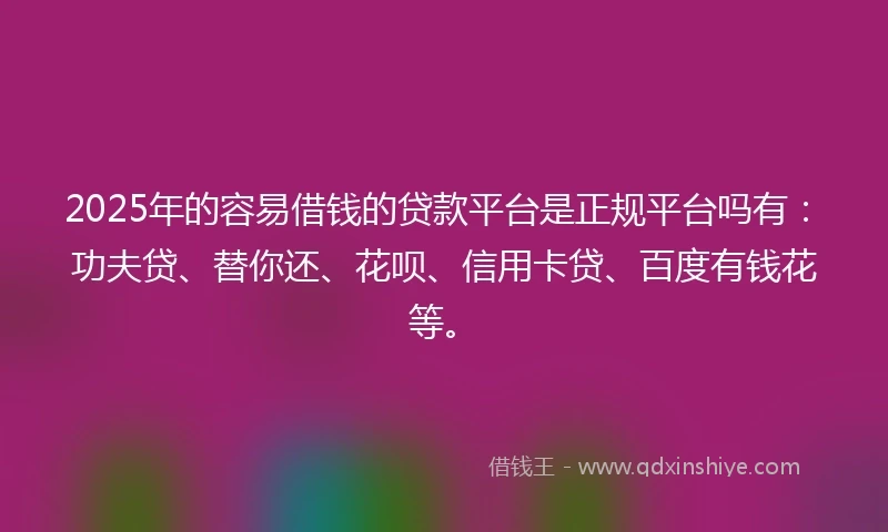 2025年的容易借钱的贷款平台是正规平台吗有：功夫贷、替你还、花呗、信用卡贷、百度有钱花等。