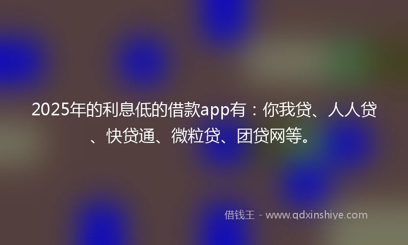 2025年的利息低的借款app有：你我贷、人人贷、快贷通、微粒贷、团贷网等。