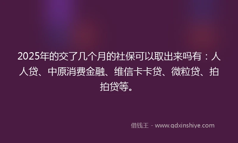 2025年的交了几个月的社保可以取出来吗有：人人贷、中原消费金融、维信卡卡贷、微粒贷、拍拍贷等。