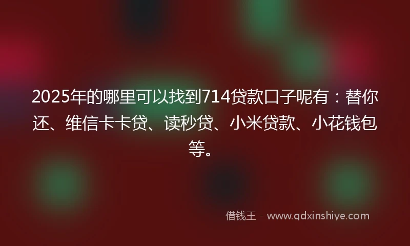 2025年的哪里可以找到714贷款口子呢有：替你还、维信卡卡贷、读秒贷、小米贷款、小花钱包等。