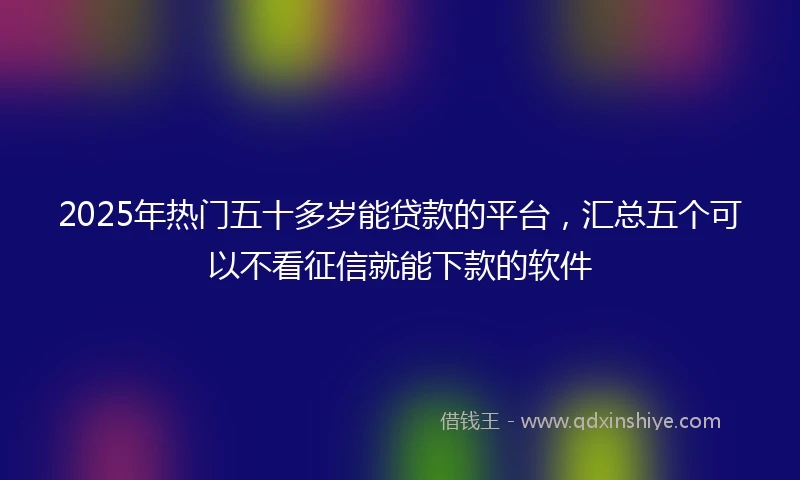 2025年热门五十多岁能贷款的平台，汇总五个可以不看征信就能下款的软件