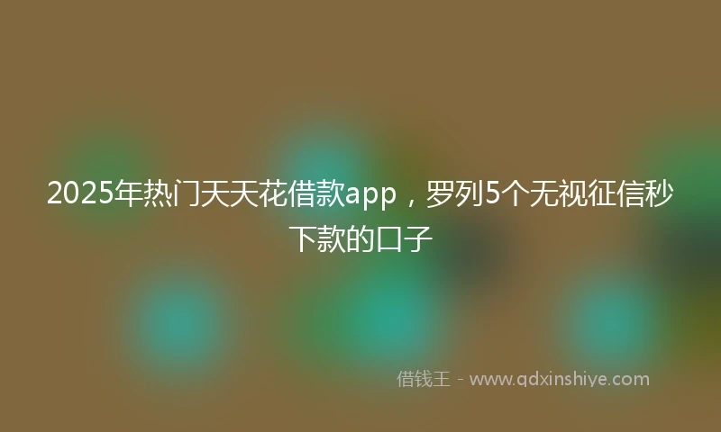 2025年热门天天花借款app，罗列5个无视征信秒下款的口子