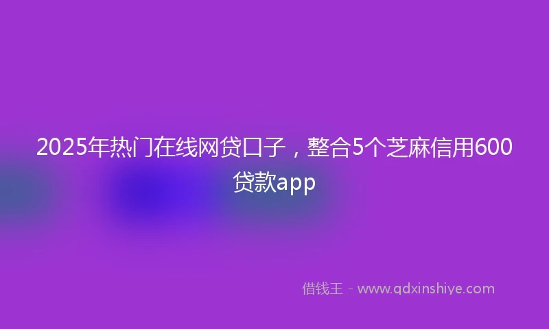 2025年热门在线网贷口子，整合5个芝麻信用600贷款app