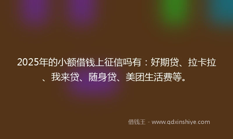 2025年的小额借钱上征信吗有：好期贷、拉卡拉、我来贷、随身贷、美团生活费等。