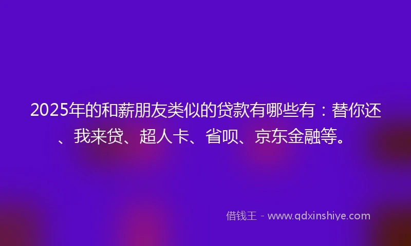 2025年的和薪朋友类似的贷款有哪些有：替你还、我来贷、超人卡、省呗、京东金融等。