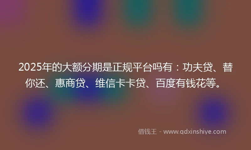 2025年的大额分期是正规平台吗有：功夫贷、替你还、惠商贷、维信卡卡贷、百度有钱花等。