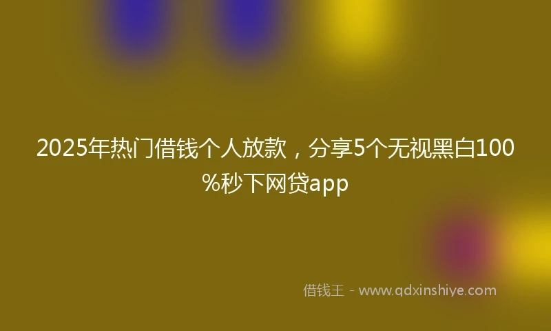 2025年热门借钱个人放款，分享5个无视黑白100%秒下网贷app