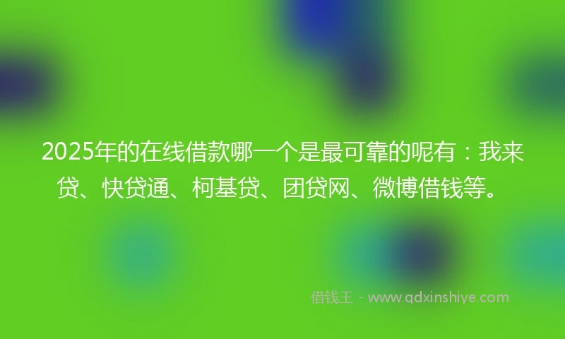 2025年的在线借款哪一个是最可靠的呢有：我来贷、快贷通、柯基贷、团贷网、微博借钱等。