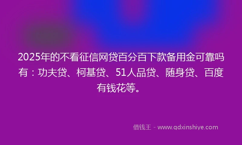 2025年的不看征信网贷百分百下款备用金可靠吗有：功夫贷、柯基贷、51人品贷、随身贷、百度有钱花等。