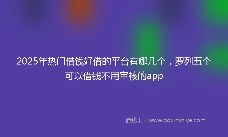 2025年热门借钱好借的平台有哪几个，罗列五个可以借钱不用审核的app