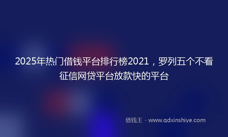2025年热门借钱平台排行榜2021，罗列五个不看征信网贷平台放款快的平台