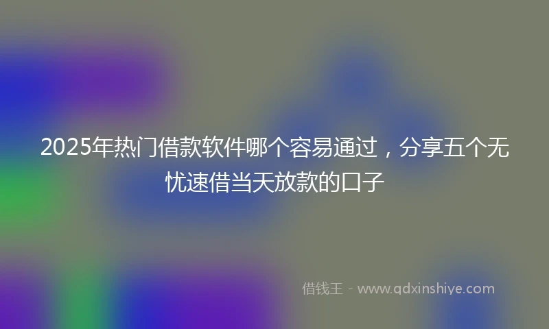 2025年热门借款软件哪个容易通过，分享五个无忧速借当天放款的口子