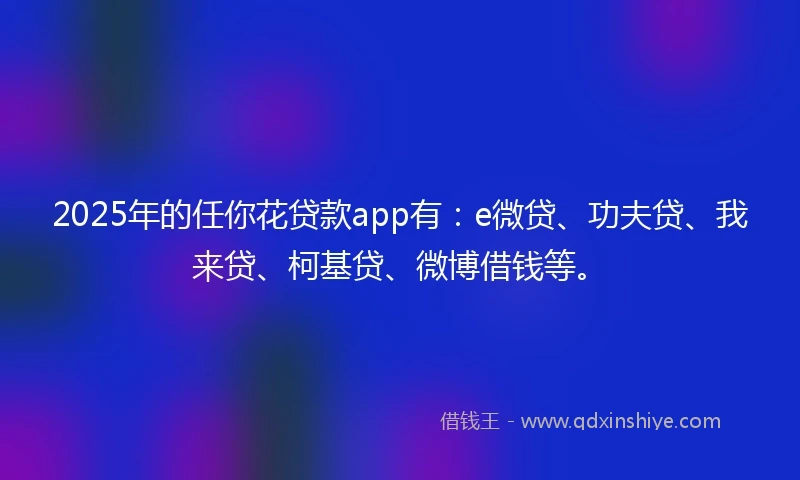 2025年的任你花贷款app有：e微贷、功夫贷、我来贷、柯基贷、微博借钱等。