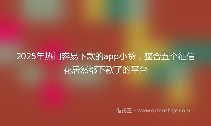 2025年热门容易下款的app小贷，整合五个征信花居然都下款了的平台