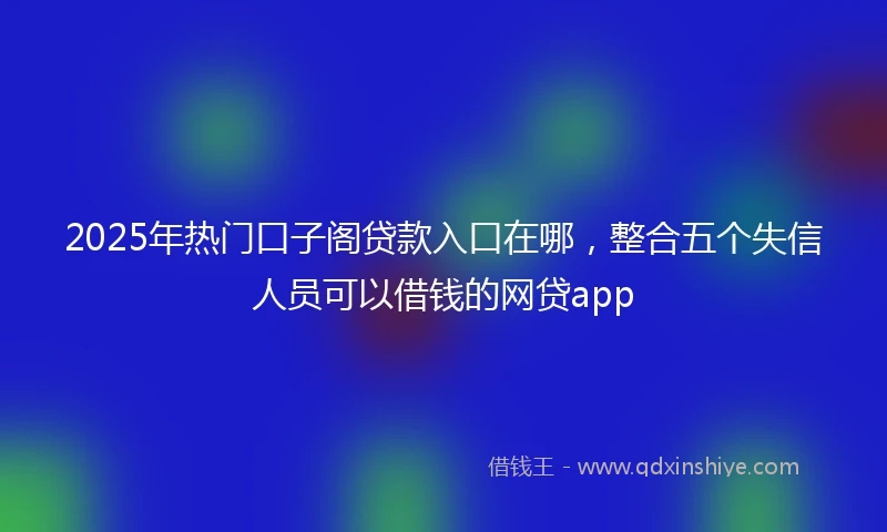 2025年热门口子阁贷款入口在哪,整合五个失信人员可以借钱的网贷app
