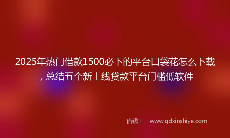 2025年热门借款1500必下的平台口袋花怎么下载，总结五个新上线贷款平台门槛低软件