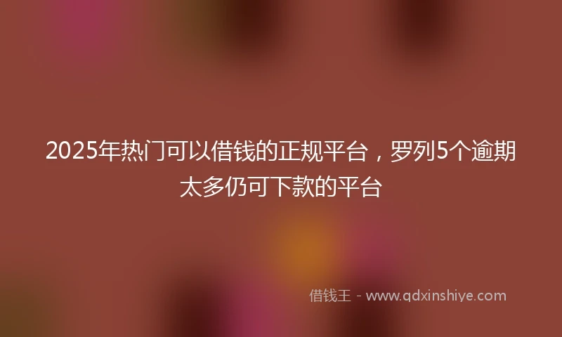 2025年热门可以借钱的正规平台，罗列5个逾期太多仍可下款的平台