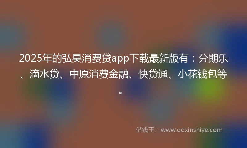 2025年的弘昊消费贷app下载最新版有：分期乐、滴水贷、中原消费金融、快贷通、小花钱包等。
