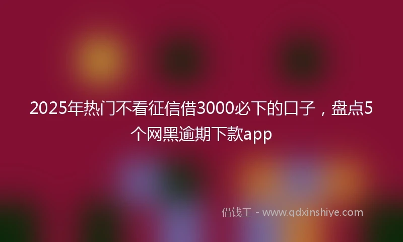2025年热门不看征信借3000必下的口子，盘点5个网黑逾期下款app