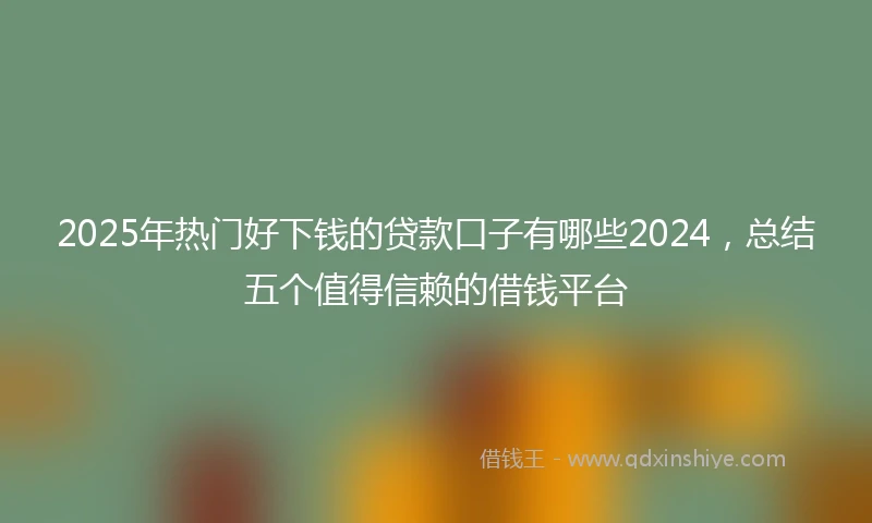 2025年热门好下钱的贷款口子有哪些2024，总结五个值得信赖的借钱平台