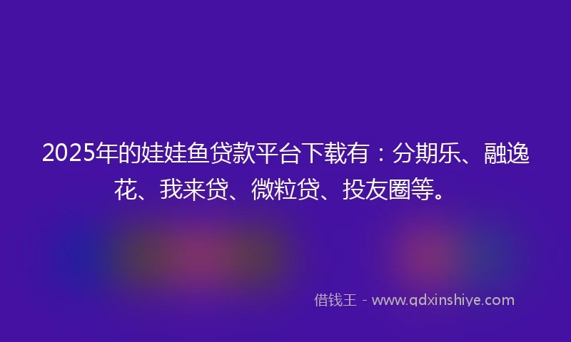 2025年的娃娃鱼贷款平台下载有：分期乐、融逸花、我来贷、微粒贷、投友圈等。