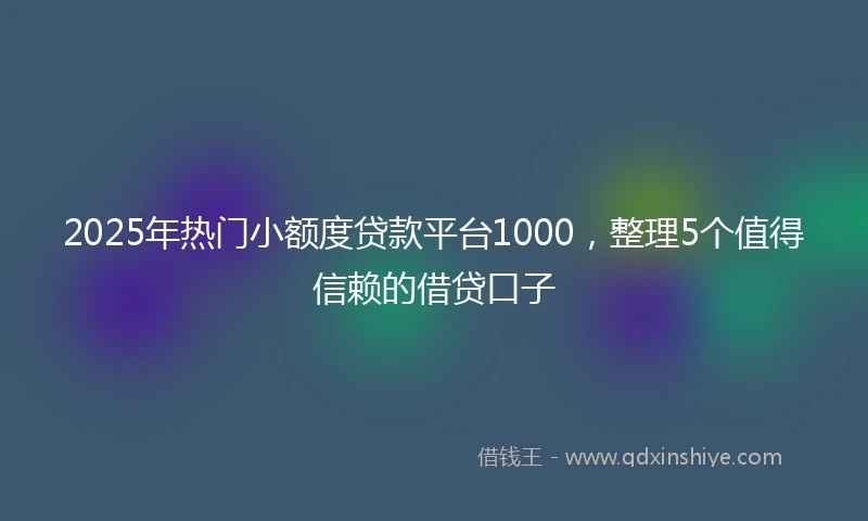 2025年热门小额度贷款平台1000，整理5个值得信赖的借贷口子