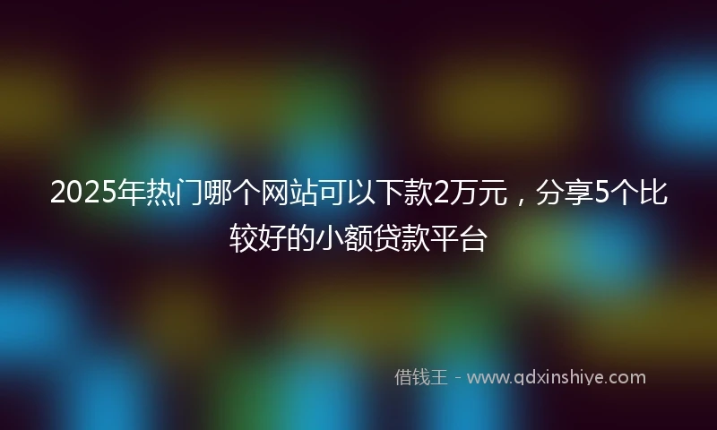 2025年热门哪个网站可以下款2万元，分享5个比较好的小额贷款平台