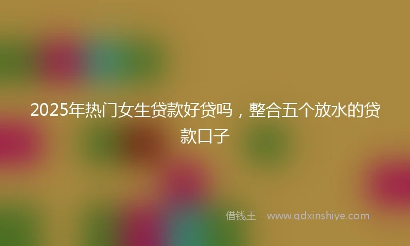 2025年热门女生贷款好贷吗，整合五个放水的贷款口子