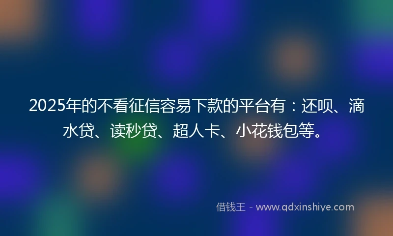 2025年的不看征信容易下款的平台有：还呗、滴水贷、读秒贷、超人卡、小花钱包等。