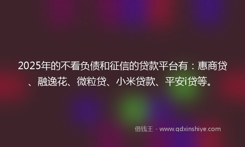 2025年的不看负债和征信的贷款平台有：惠商贷、融逸花、微粒贷、小米贷款、平安i贷等。