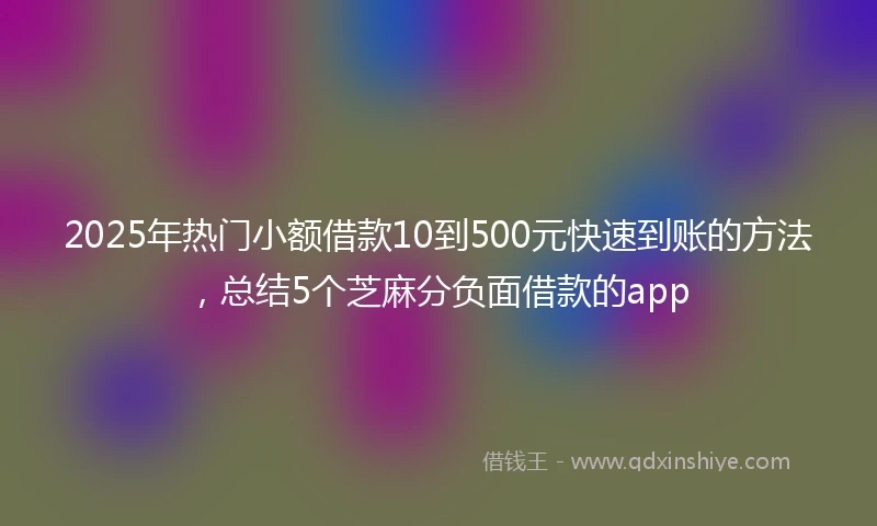 2025年热门小额借款10到500元快速到账的方法，总结5个芝麻分负面借款的app