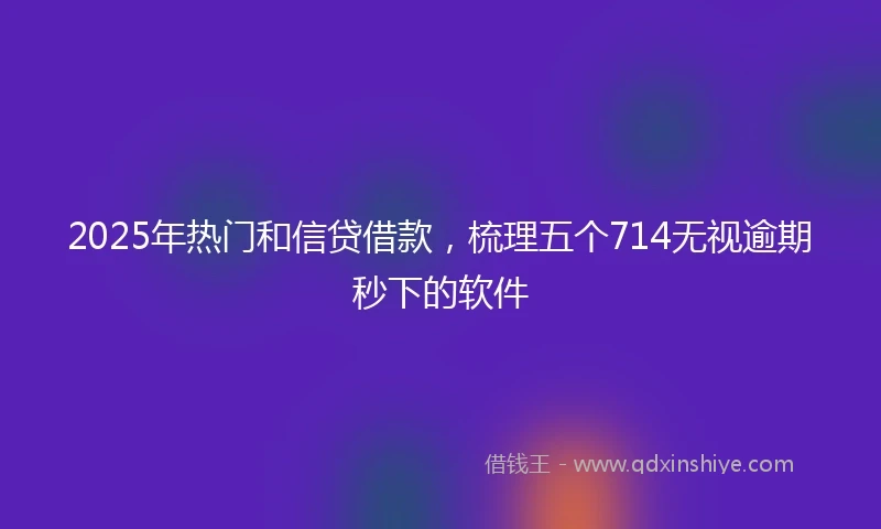 2025年热门和信贷借款，梳理五个714无视逾期秒下的软件