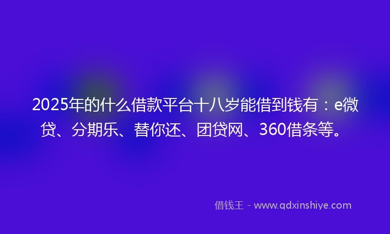 2025年的什么借款平台十八岁能借到钱有：e微贷、分期乐、替你还、团贷网、360借条等。