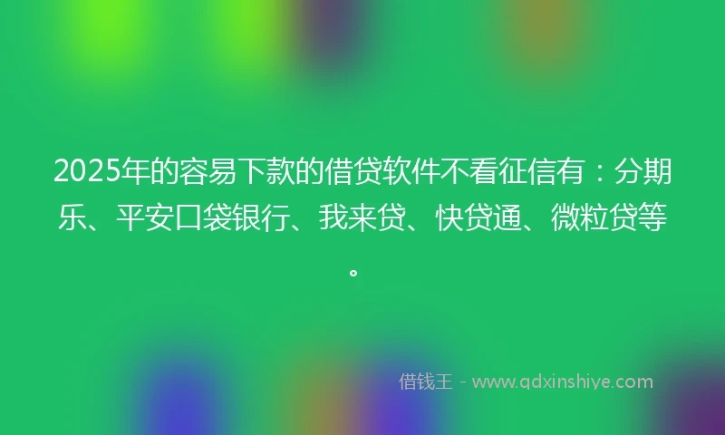 2025年的容易下款的借贷软件不看征信有：分期乐、平安口袋银行、我来贷、快贷通、微粒贷等。