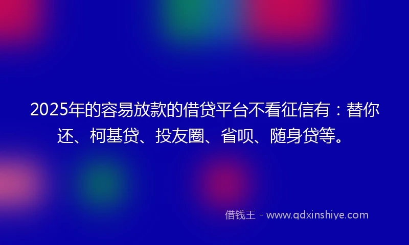 2025年的容易放款的借贷平台不看征信有：替你还、柯基贷、投友圈、省呗、随身贷等。