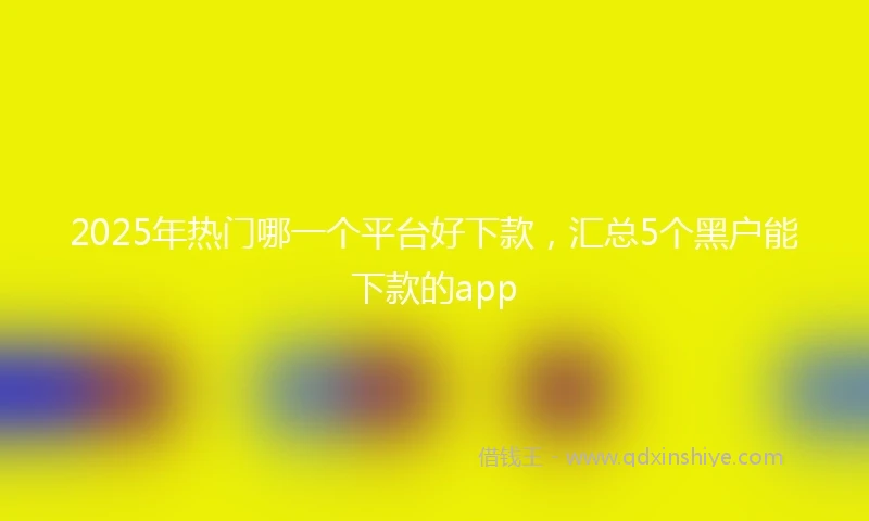 2025年热门哪一个平台好下款，汇总5个黑户能下款的app