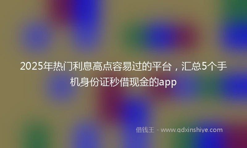 2025年热门利息高点容易过的平台，汇总5个手机身份证秒借现金的app